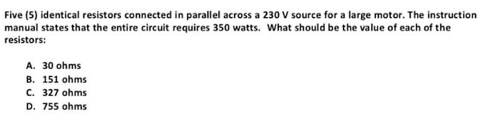 Five (5) identical resistors connected in parallel across a 230 V source for a large motor. The instruction
manual states that the entire circuit requires 350 watts. What should be the value of each of the
resistors:
A. 30 ohms
B. 151 ohms
C. 327 ohms
D. 755 ohms