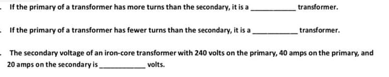 If the primary of a transformer has more turns than the secondary, it is a
If the primary of a transformer has fewer turns than the secondary, it is a
transformer.
transformer.
The secondary voltage of an iron-core transformer with 240 volts on the primary, 40 amps on the primary, and
20 amps on the secondary is
volts.