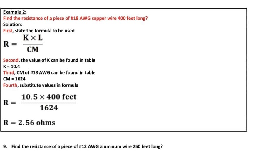 Example 2:
Find the resistance of a piece of #18 AWG copper wire 400 feet long?
Solution:
First, state the formula to be used
KXL
CM
Second, the value of K can be found in table
K = 10.4
Third, CM of #18 AWG can be found in table
CM = 1624
Fourth, substitute values in formula
10.5 x 400 feet
1624
R = 2.56 ohms
R=
R=
9. Find the resistance of a piece of #12 AWG aluminum wire 250 feet long?