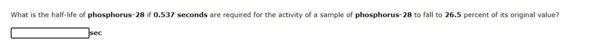 What is the half-life of phosphorus-28 if 0.537 seconds are required for the activity of a sample of phosphorus-28 to fall to 26.5 percent of its original value?
sec
