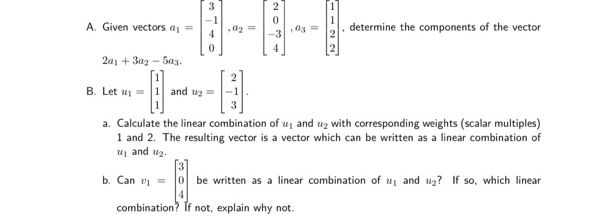 3
2
1
A. Given vectors a1 =
-1
, a2 =
determine the components of the vector
az =
-3
4
2а1 + За2 — 5аҙ.
2
B. Let ui =
1
and u2 =
1
a. Calculate the linear combination of u1 and u2 with corresponding weights (scalar multiples)
1 and 2. The resulting vector is a vector which can be written as a linear combination of
uj and u2.
b. Can vị =
be written as a linear combination of uj and u2? If so, which linear
4
combination? If not, explain why not.
