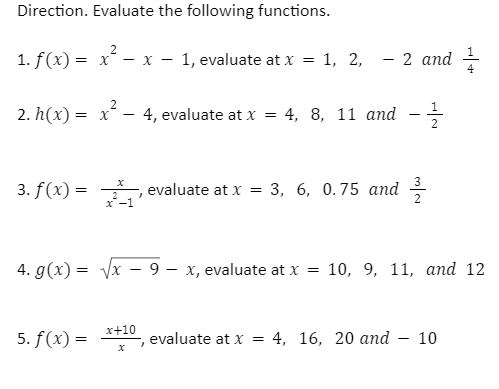 Direction. Evaluate the following functions.
1. f(x) = x – x – 1, evaluate at x = 1, 2,
- 2 and
2
2. h(x) = x
4, evaluate at x
4, 8, 11 апd
2
3. f(x) =
,
evaluate at x = 3, 6, 0.75 and
3
2
x-1
2
4. g(x) = Vx – 9 – x, evaluate at x = 10, 9, 11, and 12
x+10
5. f(x) =
evaluate at x
4, 16, 20 аnd
10
