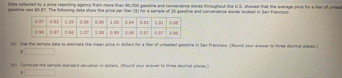 Data collected by a price reporting agency from more than 90,000 gasoline and convenience stores throughout the U.S. showed that the average price for a liter of unlead
gasoline was $0.87. The following data show the price per liter ($) for a sample of 20 gasoline and convenience stores located in San Francisco.
0.97
0.93
1.29
0.96
0.96
1.00
0.94
0.93
1.01
0.96
0.96
0.97
0.96
1.07
1.08
0.99
0.98
0.97
0.97
0.96
(a) Use the sample data to estimate the mean price in dollars for a liter of unleaded gasoline in San Francisco. (Round your answer to three decimal places.)
(b) Compute the sample standard deviation in dollars. (Round your answer to three decimal places.)
%24
%24
