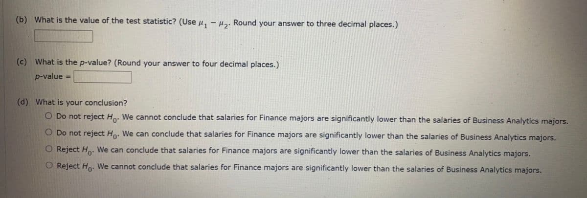 (b) What is the value of the test statistic? (Use µ, - µ„. Round your answer to three decimal places.)
(c) What is the p-value? (Round your answer to four decimal places.)
p-value =
(d) What is your conclusion?
O Do not reject Ho. We cannot conclude that salaries for Finance majors are significantly lower than the salaries of Business Analytics majors.
O Do not reject Ho. We can conclude that salaries for Finance majors are significantly lower than the salaries of Business Analytics majors.
O Reject H. We can conclude that salaries for Finance majors are significantly lower than the salaries of Business Analytics majors.
O Reject Ho. We cannot conclude that salaries for Finance majors are significantly lower than the salaries of Business Analytics majors.
