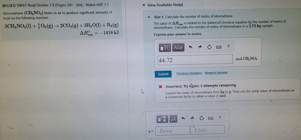 MISSED THIS? Read Section 7.6 (Pages 281- 284), Watch IWE 7.7
View Available Hint(s)
Nitromethane (CH,NO2) burns in air to produce significant amounts of
heat via the following reaction
Hint 1. Calculate the number of moles of nitromethane
2CH,NO, (1) +O2(g)→ 2CO2(g) +3H,O(1) + N2(g)
The value of AH is related to the balanced chemical equation by the number of moles of
nitromethane. Calculate the number of moles of nitromethane in a 2.73-kg sample.
AHn
-1418 kJ
Express your answer in moles.
mol CH, NO2
44.72
Submit
Previous Answers Request Answer
X Incorrect; Try Again; 3 attempts remaining
Convert the mass of nitromethane from kg to g. Then use the molar mass of nitromethane as
a conversion factor to obtain a value in mol
HA
Value
Units
= b
