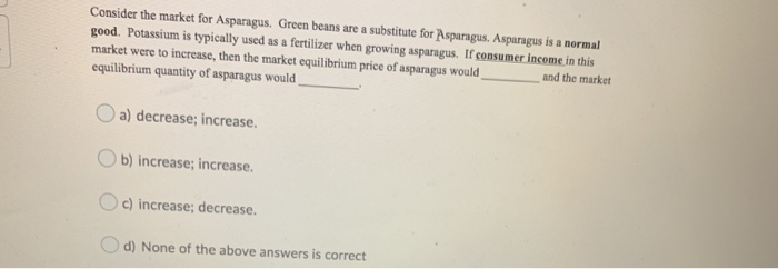 Consider the market for Asparagus. Green beans are a substitute for Asparagus. Asparagus is a normal
good. Potassium is typically used as a fertilizer when growing asparagus. If consumer income in this
market were to increase, then the market equilibrium price of asparagus would
equilibrium quantity of asparagus would
and the market
a) decrease; increase.
b) increase; increase.
c) increase; decrease.
d) None of the above answers is correct