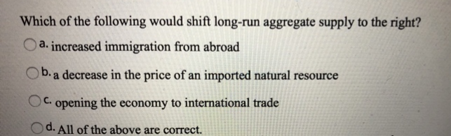 Which of the following would shift long-run aggregate supply to the right?
a. increased immigration from abroad
Ob. a decrease in the price of an imported natural resource
C. opening the economy to international trade
Od. All of the above are correct.