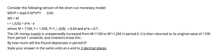 Consider the following version of the short run monetary model:
MD/P = exp(-0.50*i)*Y (UK)
MS = M
i=i_{US} + e^e -e
where M = 1100, Y =1,506, P=1, i_{US} = 0.04 and e^e = 0.7.
The UK money supply is unexpectedly increased from M=1100 to M'=1,242 in period 0. It is then returned to its original value of 1100
from period 1 onwards, and investors know this.
By how much will the Pound depreciate in period 0?
State your answer in the same units as e and to 2 decimal places.
