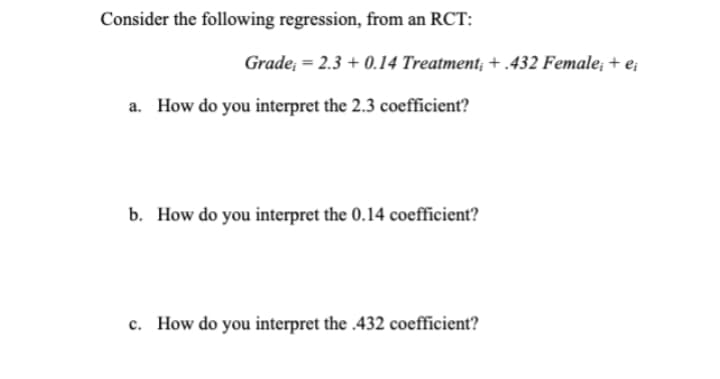 Consider the following regression, from an RCT:
Grade; = 2.3 + 0.14 Treatment; + .432 Female; + e;
a. How do you interpret the 2.3 coefficient?
b. How do you interpret the 0.14 coefficient?
c. How do you interpret the .432 coefficient?
