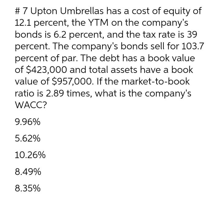 # 7 Upton Umbrellas has a cost of equity of
12.1 percent, the YTM on the company's
bonds is 6.2 percent, and the tax rate is 39
percent. The company's bonds sell for 103.7
percent of par. The debt has a book value
of $423,000 and total assets have a book
value of $957,000. If the market-to-book
ratio is 2.89 times, what is the company's
WACC?
9.96%
5.62%
10.26%
8.49%
8.35%
