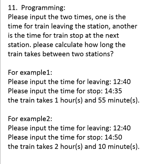 11. Programming:
Please input the two times, one is the
time for train leaving the station, another
is the time for train stop at the next
station. please calculate how long the
train takes between two stations?
For example1:
Please input the time for leaving: 12:40
Please input the time for stop: 14:35
the train takes 1 hour(s) and 55 minute(s).
For example2:
Please input the time for leaving: 12:40
Please input the time for stop: 14:50
the train takes 2 hour(s) and 10 minute(s).
