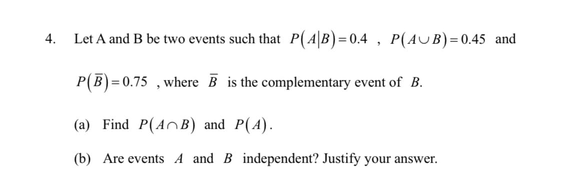 4.
Let A and B be two events such that P(AB)=0.4 , P(AUB)=0.45 and
P(B)=
0.75 , where B is the complementary event of B.
(a) Find P(AC B) and P(A).
(b) Are events A and B independent? Justify your answer.
