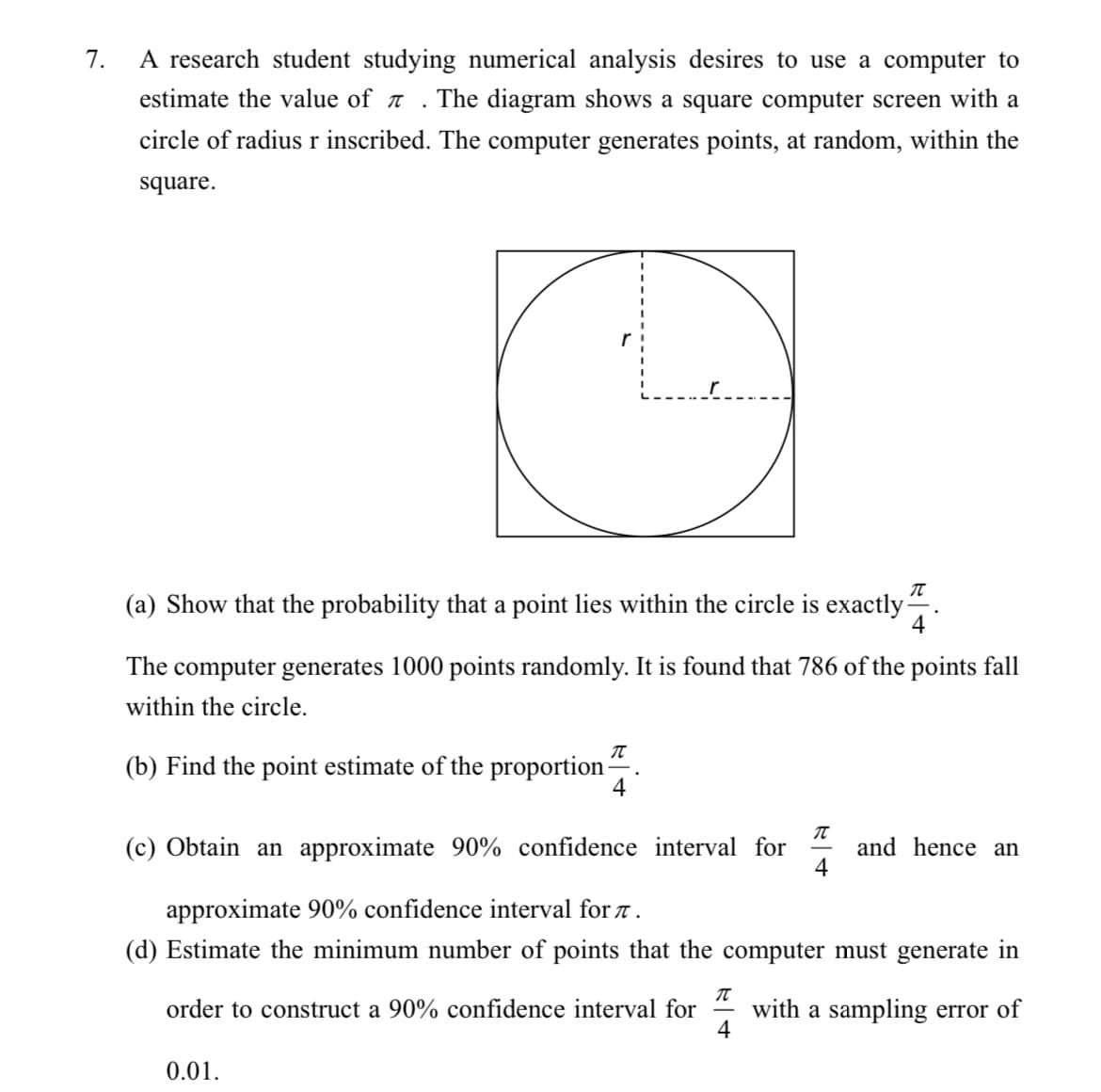 7.
A research student studying numerical analysis desires to use a computer to
estimate the value of a
The diagram shows a square computer screen with a
circle of radiusr inscribed. The computer generates points, at random, within the
square.
(a) Show that the probability that a point lies within the circle is exactly-
4
The computer generates 1000 points randomly. It is found that 786 of the points fall
within the circle.
(b) Find the point estimate of the proportion -
(c) Obtain an approximate 90% confidence interval for
and hence an
approximate 90% confidence interval for 7.
(d) Estimate the minimum number of points that the computer must generate in
with a sampling error of
4
order to construct a 90% confidence interval for
0.01.
