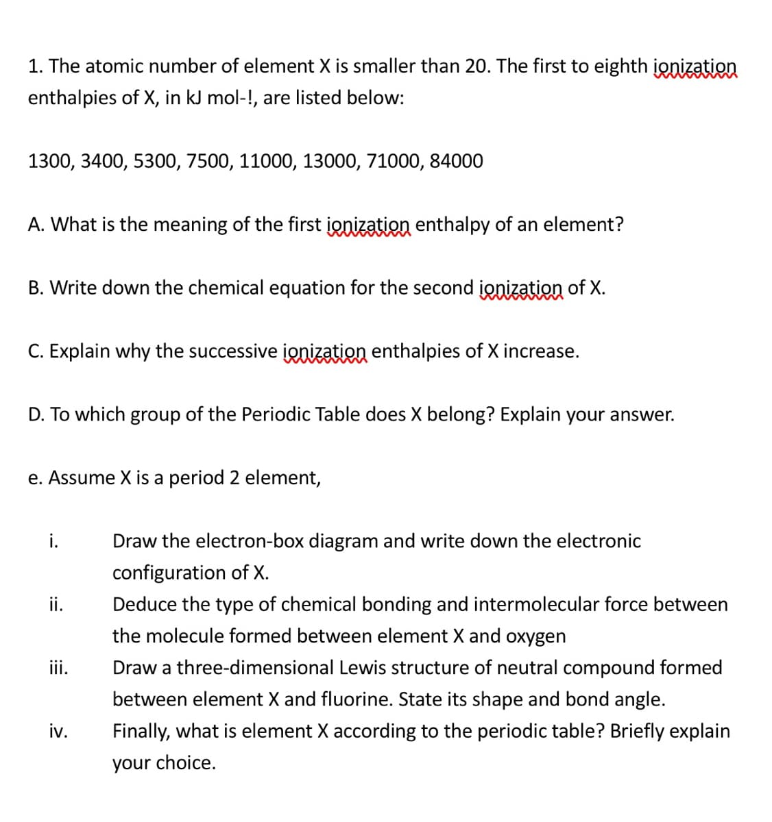 1. The atomic number of element X is smaller than 20. The first to eighth ionization
enthalpies of X, in kJ mol-!, are listed below:
1300, 3400, 5300, 7500, 11000, 13000, 71000, 84000
A. What is the meaning of the first ionization enthalpy of an element?
B. Write down the chemical equation for the second ionization of X.
C. Explain why the successive ionization enthalpies of X increase.
D. To which group of the Periodic Table does X belong? Explain your answer.
e. Assume X is a period 2 element,
i.
Draw the electron-box diagram and write down the electronic
configuration of X.
ii.
Deduce the type of chemical bonding and intermolecular force between
the molecule formed between element X and oxygen
ii.
Draw a three-dimensional Lewis structure of neutral compound formed
between element X and fluorine. State its shape and bond angle.
iv.
Finally, what is element X according to the periodic table? Briefly explain
your choice.
