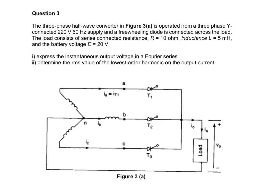 Question 3
The three-phase half-wave converter in Figure 3(a) is operated from a three phase Y-
connected 220 V 60 Hz supply and a freewheeling diode is connected across the load.
The load consists of series connected resistance, R = 10 ohm, inductance L = 5 mH,
and the battery voltage E 20 V,
i) express the instantaneous output voltage in a Fourier series
ii) determine the rms value of the lowest-order harmonic on the output current.
T2
Vo
Figure 3 (a)
