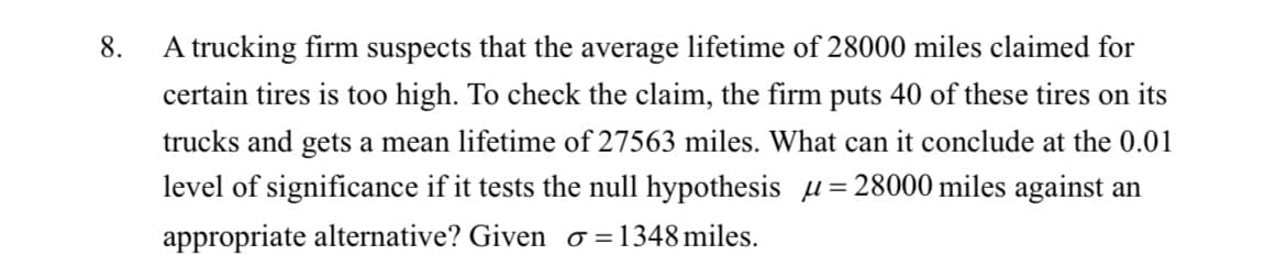 A trucking firm suspects that the average lifetime of 28000 miles claimed for
certain tires is too high. To check the claim, the firm puts 40 of these tires on its
8.
trucks and gets a mean lifetime of 27563 miles. What can it conclude at the 0.01
level of significance if it tests the null hypothesis µ=28000 miles against an
appropriate alternative? Given o=1348miles.
