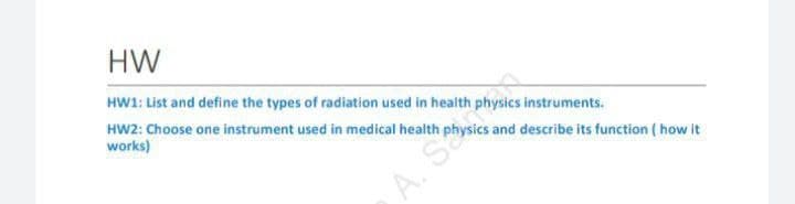 HW
HW1: List and define the types of radiation used in health physics instruments.
HW2: Choose one instrument used in medical health physics and describe its function ( how it
works)
A. S
