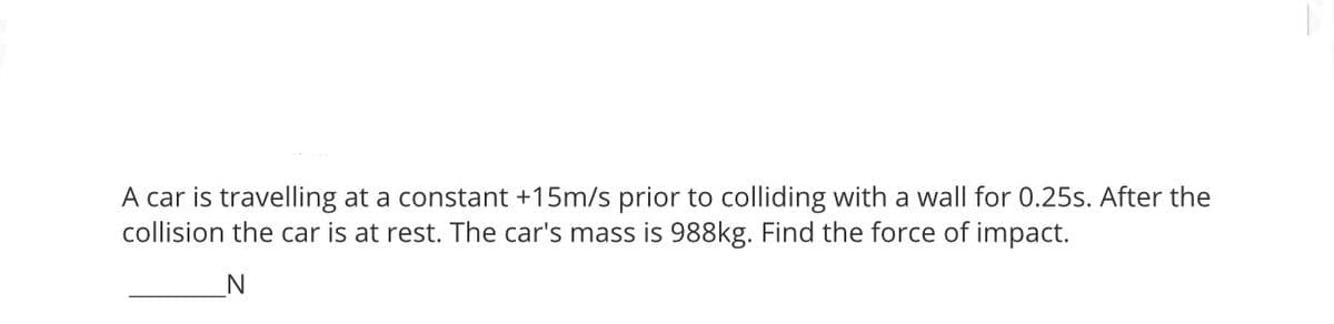 A car is travelling at a constant +15m/s prior to colliding with a wall for 0.25s. After the
collision the car is at rest. The car's mass is 988kg. Find the force of impact.
