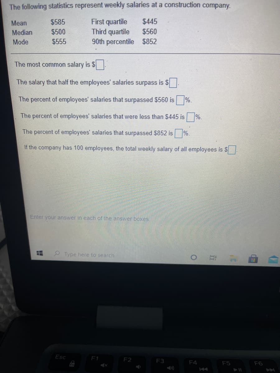 The following statistics represent weekly salaries at a construction company.
First quartile
Third quartile
Mean
$585
$445
Median
$500
$560
Mode
$555
90th percentile $852
The most common salary is $
The salary that half the employees' salaries surpass is $
The percent of employees' salaries that surpassed $560 is %.
The percent of employees' salaries that were less than $445 is
%.
The percent of employees' salaries that surpassed $852 is %.
If the company has 100 employees, the total weekly salary of all employees is S
Enter your answer in each of the answer boxes.
Type here to search
Esc
F1
F2
F3
F4
Fn
F5
F6
市
出

