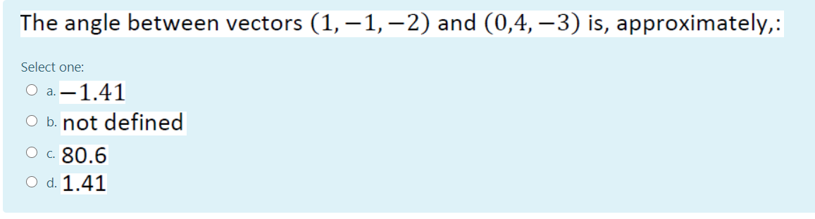 The angle between vectors (1,-1,–2) and (0,4, –3) is, approximately,:
Select one:
a. -1.41
O b. not defined
O c. 80.6
O d. 1.41
