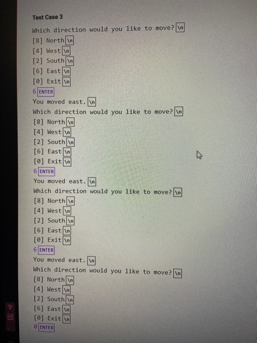 Test Case 3
Which direction would you like to move? \n
[8] North \n
[4] West \n
[2] South \n
[6] East \n
[0] Exit \n
6 ENTER
You moved east. \n
Which direction would you like to move? \n
[8] North \n
[4] West \n
[2] South \n
[6] East \n
[0] Exit \n
6 ENTER
You moved east. \n
Which direction would you like to move? \n
[8] North \n
[4] West \n
[2] South \n
[6] East \n
[0] Exit \n
6 ENTER
You moved east. \n
Which direction would you like to move? \n
[8] North \n
[4] West \n
[2] South \n
[6] East \n
[0] Exit \n
0 ENTER
