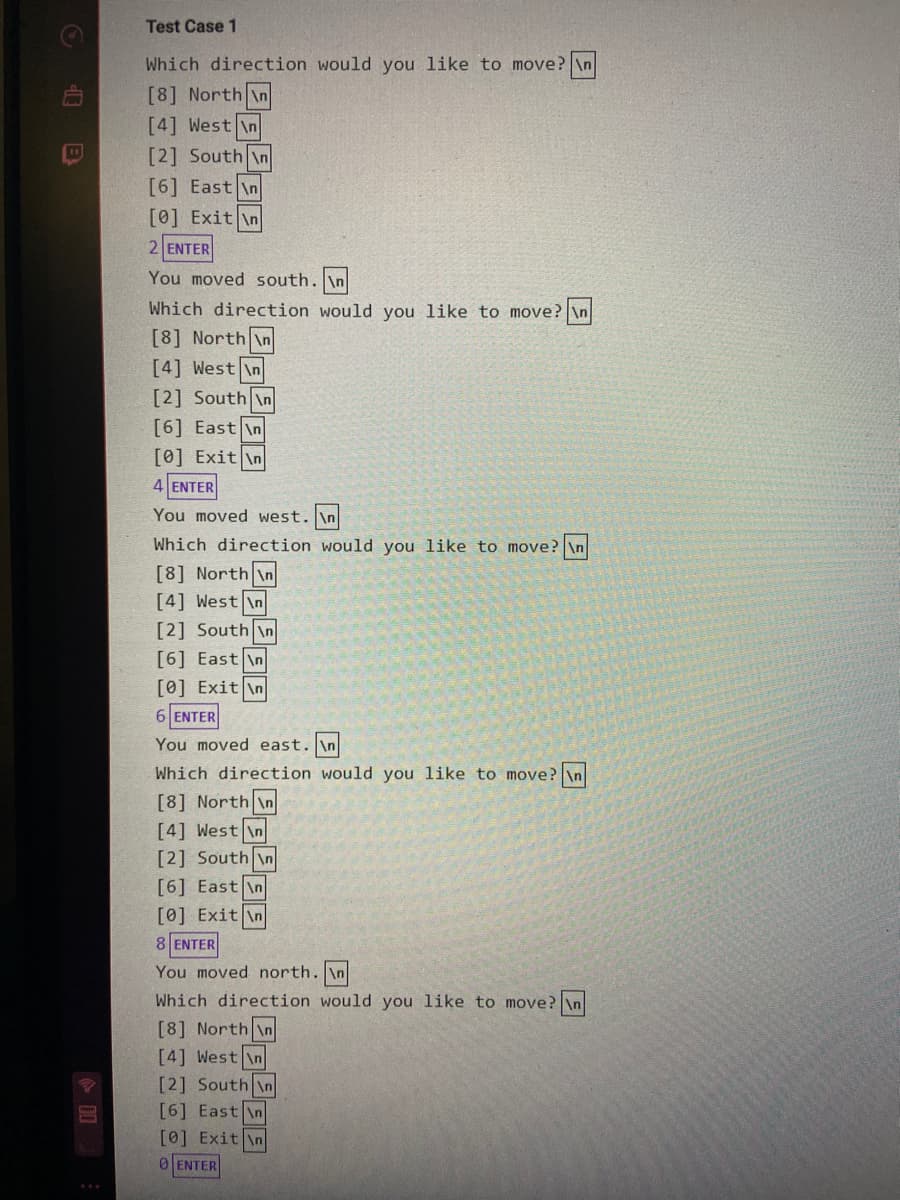 Test Case 1
Which direction would you like to move? \n
[8] North An
[4] West \n
[2] South \n
[6] East \n
[0] Exit \n
2 ENTER
You moved south. \n
Which direction would you like to move? \n
[8] North \n
[4] West \n
[2] South n
[6] East \n
[0] Exit \n
4 ENTER
You moved west. \n
Which direction would you like to move? \n
[8] North \n
[4] West \n
[2] South \n
[6] East \n
[0] Exit \n
6 ENTER
You moved east. \n
Which direction would you like to move? \n
[8] North In
[4] West in
[2] South \n
[6] East \n
[0] Exit \n
8 ENTER
You moved north. \n
Which direction would you like to move? \n
[8] North \n
[4] West \n
[2] South \n
[6] East \n
[0] Exit \n
0ENTER
