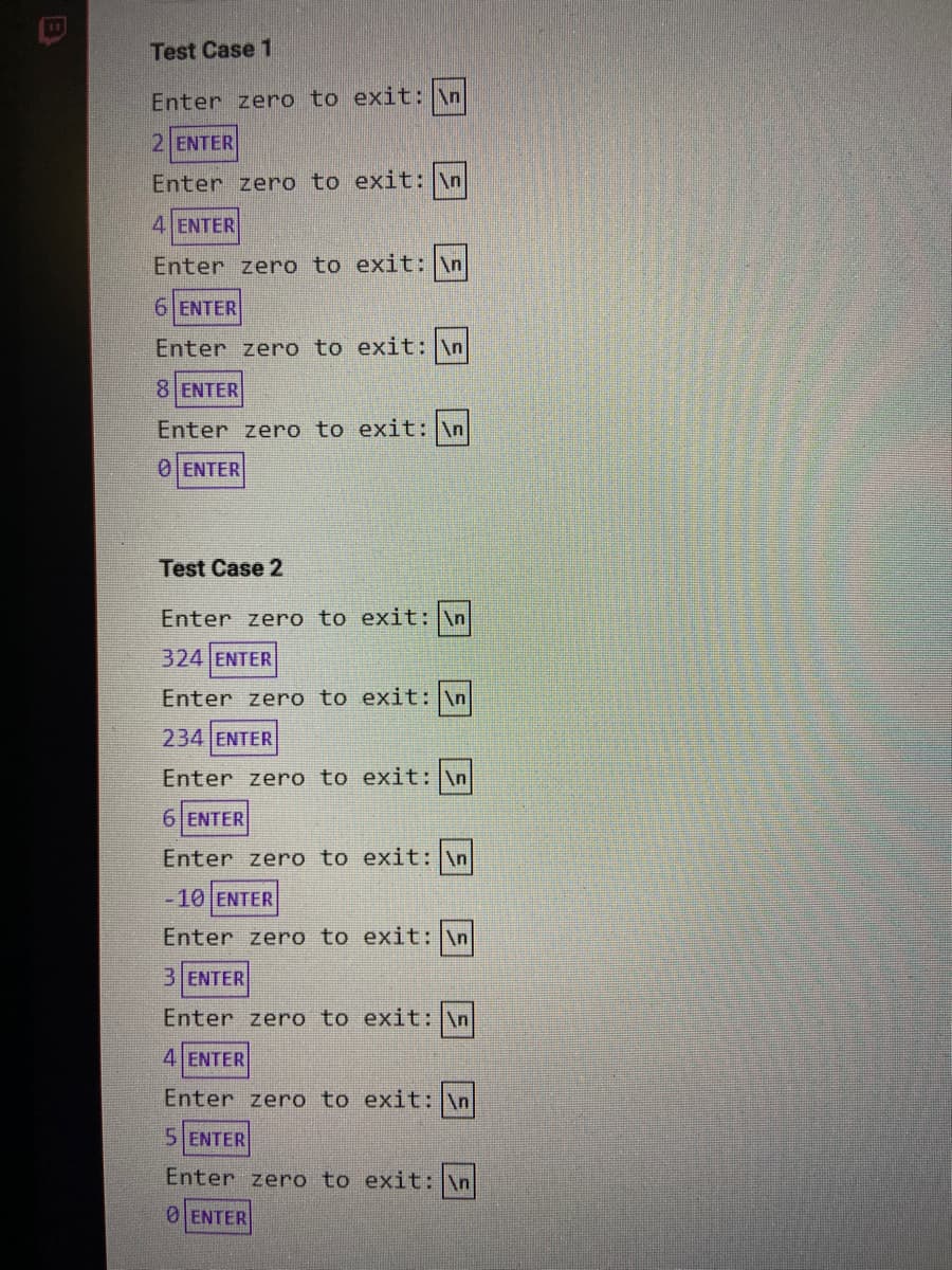Test Case 1
Enter zero to exit: \n
2 ENTER
Enter zero to exit: \n
4 ENTER
Enter zero to exit: \n
6 ENTER
Enter zero to exit: \n
8 ENTER
Enter zero to exit: \n
0 ENTER
Test Case 2
Enter zero to exit: \n
324 ENTER
Enter zero to exit: \n
234 ENTER
Enter zero to exit: \n
6 ENTER
Enter zero to exit: \n
-10 ENTER
Enter zero to exit: \n
3 ENTER
Enter zero to exit: n
4 ENTER
Enter zero to exit: \n
5 ENTER
Enter zero to exit: \n
0 ENTER
