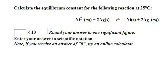 Calculate the equilibrium constant for the following reaction at 25°C:
x 10
Ni²+(aq) + 2Ag(s) = Ni(s) + 2Ag*(aq)
Round your answer to one significant figure.
Enter your answer in scientific notation.
Note, if you receive an answer of "0", try an online calculator.