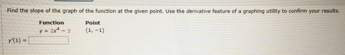 Find the slope of the graph of the function at the given point. Use the derivative feature of a graphing utility to confirm your results.
Function
Point
y = 2x - 3
(1, –1)
y'(1)
%3D
