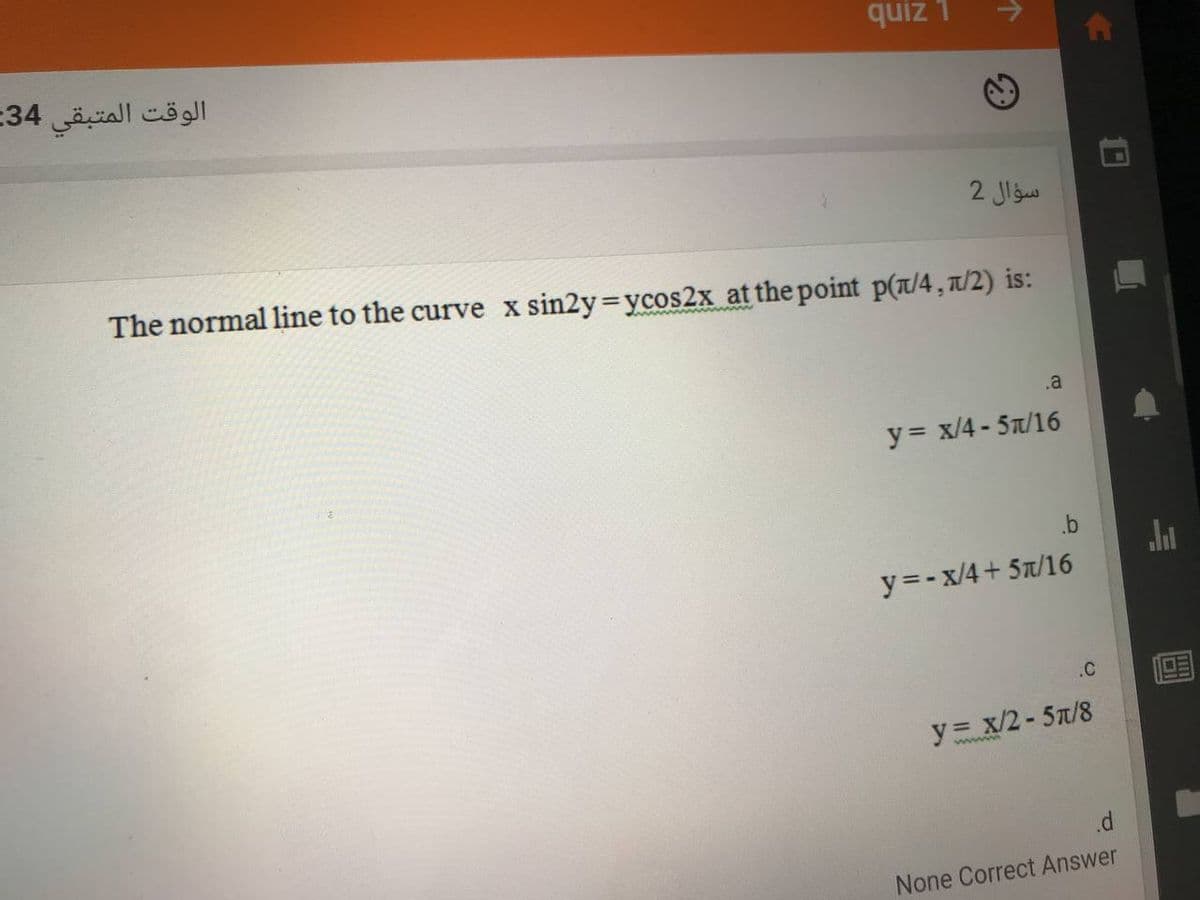 quiz 1
الوقت المتبقي 34-
سؤال 2
The normal line to the curve x sin2y ycos2x at the point p(T/4, 1/2) is:
.a
y = x/4 - 5a/16
.b
y=-x/4+ 5t/16
.C
y= x/2-5n/8
None Correct Answer
