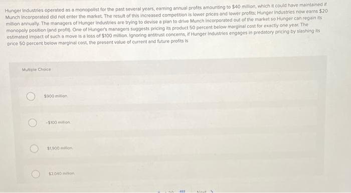 Hunger Industries operated as a monopolist for the past several years, earning annual profits amounting to $40 million, which it could have maintained if
Munch Incorporated did not enter the market. The result of this increased competition is lower prices and lower profits; Hunger Industries now earns $20
million annually. The managers of Hunger Industries are trying to devise a plan to drive Munch Incorporated out of the market so Hunger can regain its
monopoly position (and profit). One of Hunger's managers suggests pricing its product 50 percent below marginal cost for exactly one year. The
estimated impact of such a move is a loss of $100 million, Ignoring antitrust concerns, if Hunger Industries engages in predatory pricing by slashing its
price 50 percent below marginal cost, the present value of current and future profits is
Multiple Choice
***
MAVE
$900 million
-$100 million.
$1,900 milion
$2,040 milion