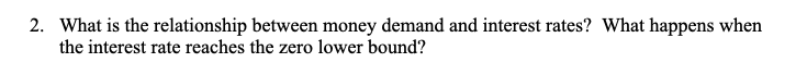 2. What is the relationship between money demand and interest rates? What happens when
the interest rate reaches the zero lower bound?

