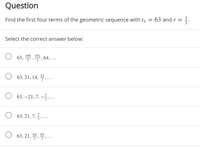 **Question**

Find the first four terms of the geometric sequence with \( t_1 = 63 \) and \( r = \frac{1}{3} \).

Select the correct answer below:

- \( 63, \frac{190}{3}, \frac{191}{3}, 64, \ldots \)

- \( 63, 21, 14, \frac{14}{3}, \ldots \)

- \( 63, -21, 7, -\frac{7}{3}, \ldots \)

- \( 63, 21, 7, \frac{7}{3}, \ldots \)

- \( 63, 21, \frac{64}{3}, \frac{65}{3}, \ldots \)