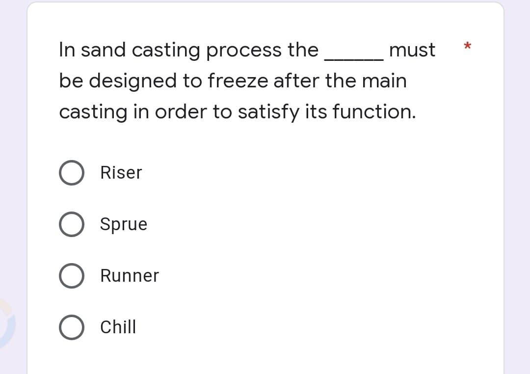 In sand casting process the
must
be designed to freeze after the main
casting in order to satisfy its function.
Riser
Sprue
Runner
Chill
*