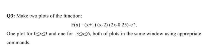 Q3: Make two plots of the function:
F(x)=(x+1) (x-2) (2x-0.25)-ex,
One plot for 0<x<3 and one for -3≤x≤6, both of plots in the same window using appropriate
commands.