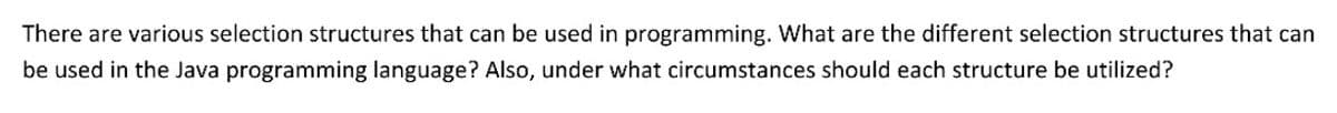 There are various selection structures that can be used in programming. What are the different selection structures that can
be used in the Java programming language? Also, under what circumstances should each structure be utilized?