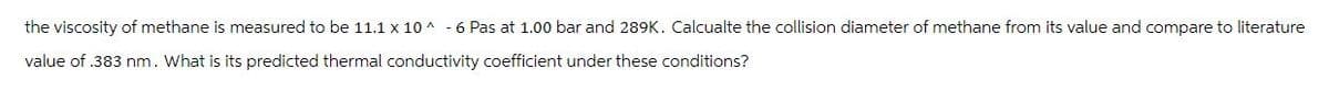 the viscosity of methane is measured to be 11.1 x 10^-6 Pas at 1.00 bar and 289K. Calcualte the collision diameter of methane from its value and compare to literature
value of .383 nm. What is its predicted thermal conductivity coefficient under these conditions?