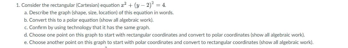 1. Consider the rectangular (Cartesian) equation a² + (y-2)² = 4.
a. Describe the graph (shape, size, location) of this equation in words.
b. Convert this to a polar equation (show all algebraic work).
c. Confirm by using technology that it has the same graph.
d. Choose one point on this graph to start with rectangular coordinates and convert to polar coordinates (show all algebraic work).
e. Choose another point on this graph to start with polar coordinates and convert to rectangular coordinates (show all algebraic work).