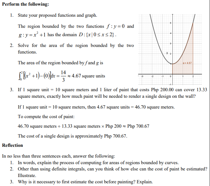 Perform the following:
1. State your proposed functions and graph.
The region bounded by the two functions f : y = 0 and
g:y =x +1 has the domain D:{x|0<x < 2} .
2. Solve for the area of the region bounded by the two
functions.
The area of the region bounded by f and g is
a4.67
14
[* +1)-(0)]t =
× 4.67 square units
3
3. If 1 square unit = 10 square meters and 1 liter of paint that costs Php 200.00 can cover 13.33
square meters, exactly how much paint will be needed to render a single design on the wall?
If 1 square unit = 10 square meters, then 4.67 square units = 46.70 square meters.
To compute the cost of paint:
46.70 square meters + 13.33 square meters x Php 200 z Php 700.67
The cost of a single design is approximately Php 700.67.
Reflection
In no less than three sentences each, answer the following:
1. In words, explain the process of computing for areas of regions bounded by curves.
2. Other than using definite integrals, can you think of how else can the cost of paint be estimated?
Illustrate.
3. Why is it necessary to first estimate the cost before painting? Explain.
