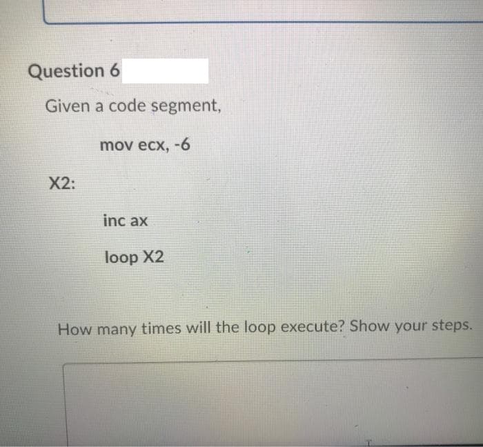 Question 6
Given a code segment,
mov ecx, -6
X2:
inc ax
loop X2
How many times will the loop execute? Show your steps.
