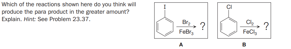 Which of the reactions shown here do you think will
produce the para product in the greater amount?
Explain. Hint: See Problem 23.37.
I
CI
Br2
Cl2
FeBr3
FeCl,
A
B
