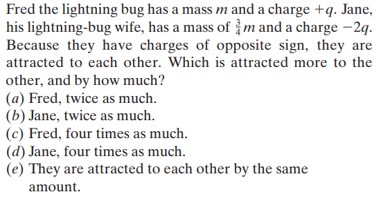 Fred the lightning bug has a mass m and a charge +q. Jane,
his lightning-bug wife, has a mass of m and a charge –2q.
Because they have charges of opposite sign, they are
attracted to each other. Which is attracted more to the
other, and by how much?
(a) Fred, twice as much.
(b) Jane, twice as much.
(c) Fred, four times as much.
(d) Jane, four times as much.
(e) They are attracted to each other by the same
amount.
