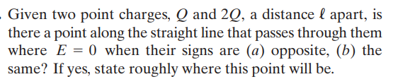 Given two point charges, Q and 2Q, a distance l apart, is
there a point along the straight line that passes through them
where E = 0 when their signs are (a) opposite, (b) the
same? If yes, state roughly where this point will be.
