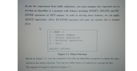 As per the requrement fhom taffic authoriturs, you team manager has sequested you to
develop an algorithm or a program with features including INSERT, DELETE and RE-
ENTER operations in FIFO marner. In cader to develop these features, we can apply
QUELE approaches. (Hint: RE ENTER operation will enter the number that is deleted
firat
>> MENU <
1.
2
Insert nunber
Delete operation
Re-Enter Operation
4 Exit
SELECT OPTION:
Figure 2.1: Menu Selection
Based on Figure 2.1. you are required to develop an algornthm program to realize the idea
shown in the menu selection You can use esther Array or Lanked List concept for this
The sample of output is shonm in Figure 2.1.
