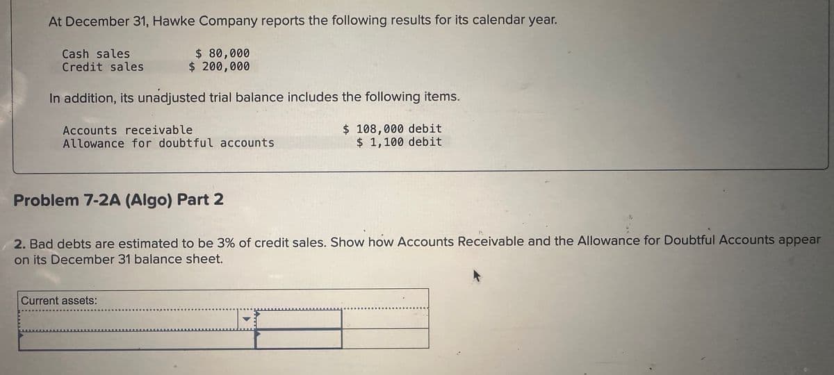 At December 31, Hawke Company reports the following results for its calendar year.
Cash sales
Credit sales
$ 80,000
$ 200,000
In addition, its unadjusted trial balance includes the following items.
Accounts receivable
Allowance for doubtful accounts
$ 108,000 debit
$ 1,100 debit
Problem 7-2A (Algo) Part 2
2. Bad debts are estimated to be 3% of credit sales. Show how Accounts Receivable and the Allowance for Doubtful Accounts appear
on its December 31 balance sheet.
Current assets: