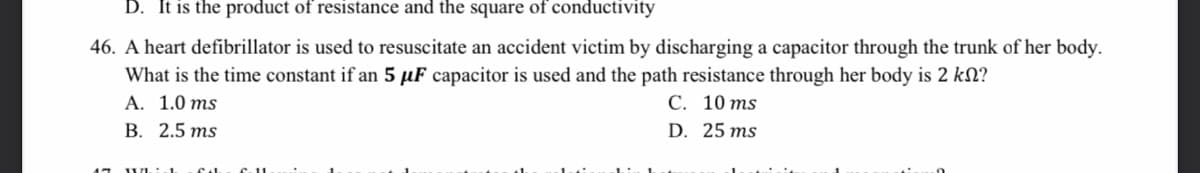 D. It is the product of resistance and the square of conductivity
46. A heart defibrillator is used to resuscitate an accident victim by discharging a capacitor through the trunk of her body.
What is the time constant if an 5 µF capacitor is used and the path resistance through her body is 2 kN?
A. 1.0 ms
В. 2.5 тs
С. 10 ms
D. 25 ms
