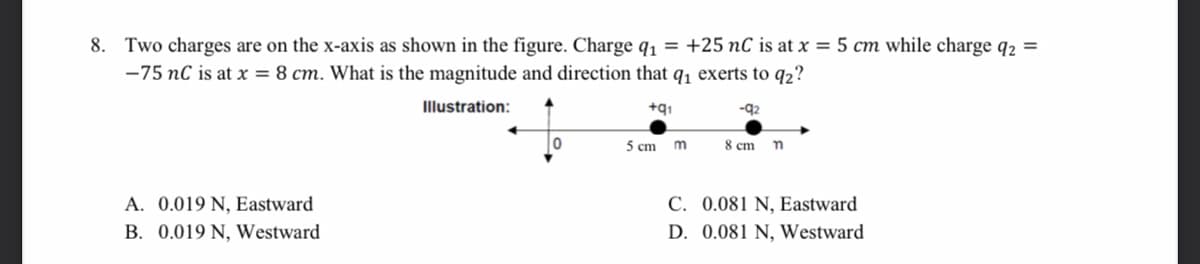 8. Two charges are on the x-axis as shown in the figure. Charge q1 = +25 nC is at x = 5 cm while charge q2 =
-75 nC is at x = 8 cm. What is the magnitude and direction that q, exerts to q2?
Illustration:
+q1
5 cm m
8 cm
A. 0.019 N, Eastward
C. 0.081 N, Eastward
B. 0.019 N, Westward
D. 0.081 N, Westward
