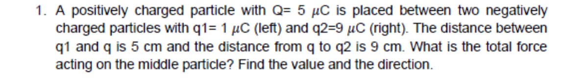 1. A positively charged particle with Q= 5 µC is placed between two negatively
charged particles with q1= 1 µC (left) and q2=9 µC (right). The distance between
q1 and q is 5 cm and the distance from q to q2 is 9 cm. What is the total force
acting on the middle particle? Find the value and the direction.
