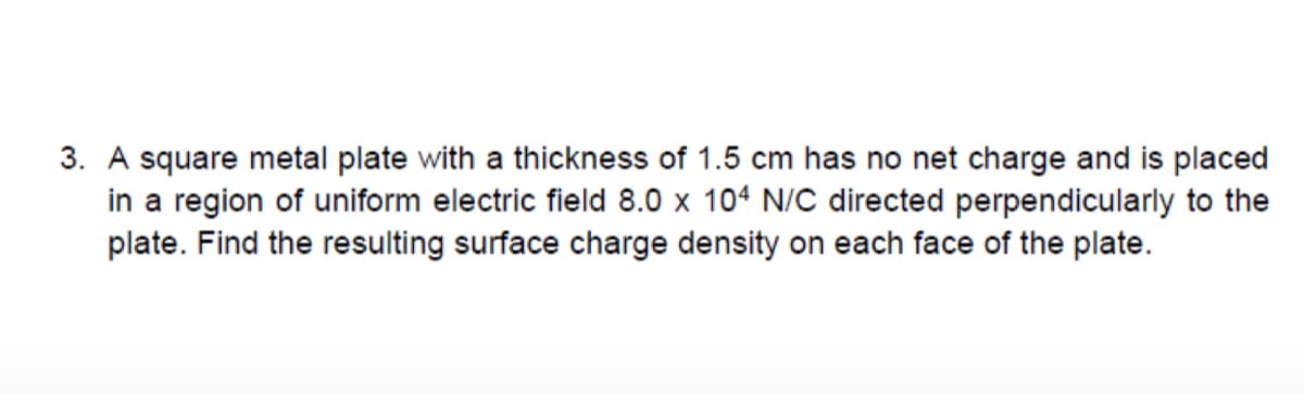 3. A square metal plate with a thickness of 1.5 cm has no net charge and is placed
in a region of uniform electric field 8.0 x 104 N/C directed perpendicularly to the
plate. Find the resulting surface charge density on each face of the plate.
