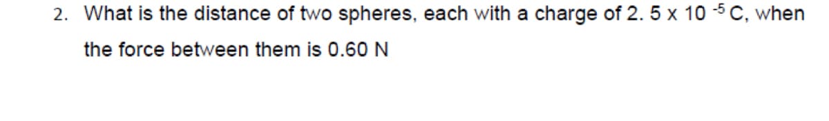 2. What is the distance of two spheres, each with a charge of 2. 5 x 10 5C, when
the force between them is 0.60 N
